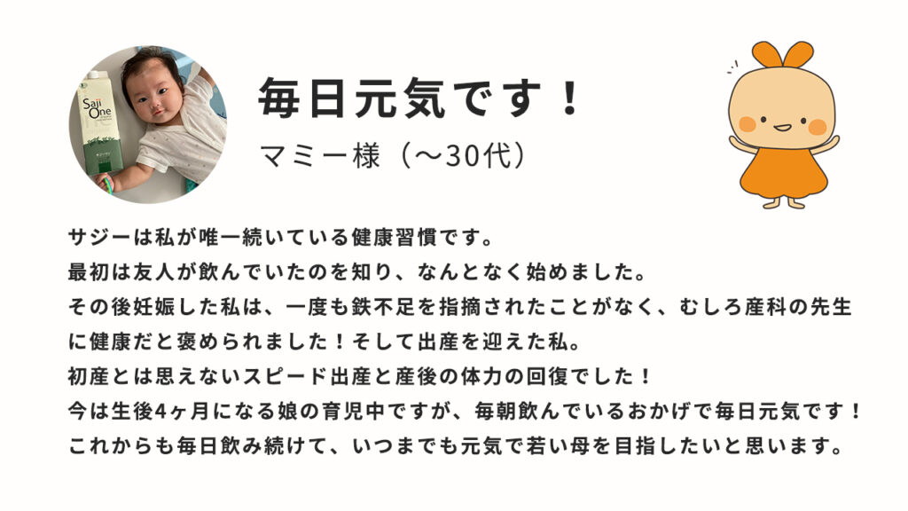 毎日元気です！サジーは私が優位いつ続いている健康習慣です。最初は友人が飲んでいたのを知り、なんとなく始めました。その後妊娠した私は、一度も鉄不足を指摘されたことがなく、むしろ産科の先生に健康だと褒められました！そして出産を迎えた私。初産とは思えないスピード出産と産後の体力の回復でした！今は生後4か月になる娘の育児中ですが、毎朝飲んでいるおかげで毎日元気です！これからも毎日飲み続けて、いつまでも元気で若い母を目指したいと思います。