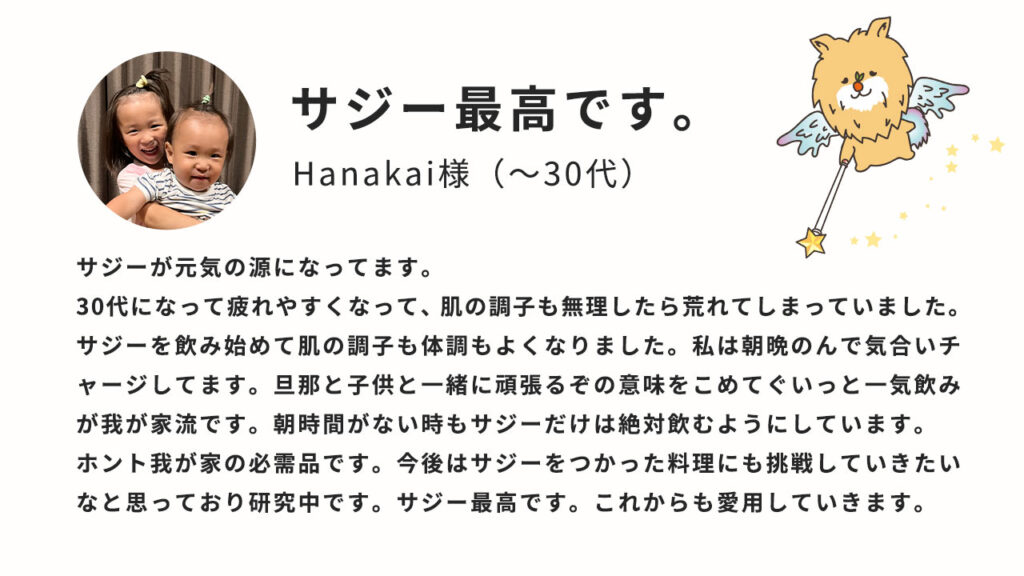 ｻｼﾞｰ最高です。サジーが元気の源になっています。30代になって疲れやすくなって、美容の調子も無理したら荒れてしまっていました。サジーを飲み始めて美容の調子も体調もよくなりました。私は朝晩飲んで気合チャージしてます。旦那と子供と一緒に頑張るぞの意味をこめてぐいーっと一気飲みが我が家流です。朝時間がない時もサジーだけは絶対飲むようにしています。ホント我が家の必需品です。今後はサジーを使った料理にも挑戦していきたいなと思っており研究中です。サジー最高です。これからも愛用していきます。