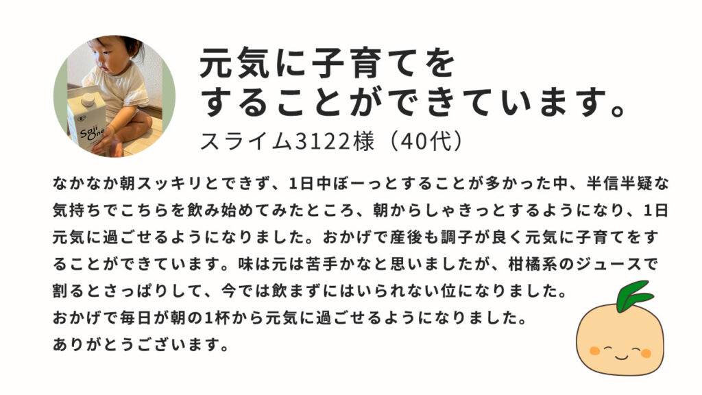 元気に子育てをすることができています。なかなか朝スッキリとできず、一日中ぼーっとすることが多かった中、半信半疑な気持ちでこちらを飲み始めてみたところ、朝からしゃきっとするようになり、1日元気に過ごせるようになりました。おかげで産後も調子が良く元気に子育てをすることができています。味は元は苦手かなとおもいましたが、柑橘系のジュースで割るとさっぱりして、いまでは飲まずにはいられない位になりました。おかげで毎日が朝の1杯から元気に過ごせるようになりました。ありがとうございます。