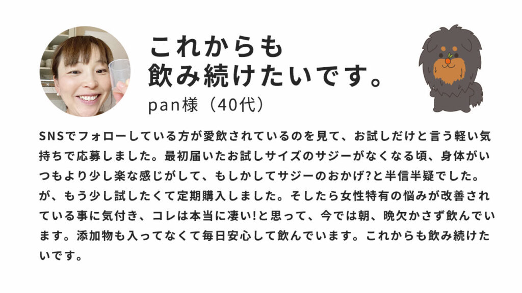 これからも飲み続けたいです。SNSでフォローしている方が愛飲されているのを見て、お試しだけという軽い気持ちで応募しました。最初届いたお試しサイズのサジーがなくなる頃、身体がいつもより少し楽な感じがして、もしかしたらサジーのおかげ？と半信半疑でした。が、もう少し試したくて定期購入しました。そしたら女性特有の悩みが改善されていることに気付き、コレは本当に凄い！と思って、今では朝、晩欠かさず飲んでいます。添加物も入ってなくて毎日安心して飲んでいます。これからも飲み続けたいです。