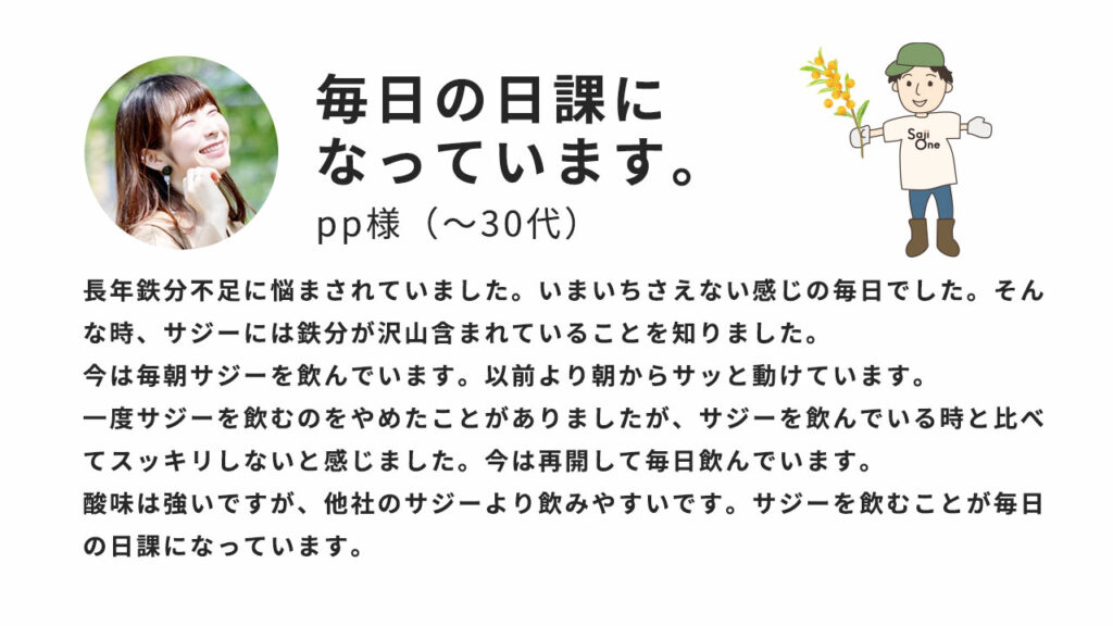 毎日の日課になっています。長年鉄分不足に悩まされていました。いまいちさえない感じの毎日でした。そんな時、サジーには鉄分がたくさん含まれていることをしりました。今は毎朝サジーを飲んでいます。以前より朝からサッと動けています。一度サジーを飲むのを止めたことがありましたが、サジーを飲んでいる時と比べてスッキリしないと感じました。今は再開して毎日飲んでいます。酸味は強いですが、他社のサジーより飲みやすいです。サジーを飲むことが毎日の日課になっています。