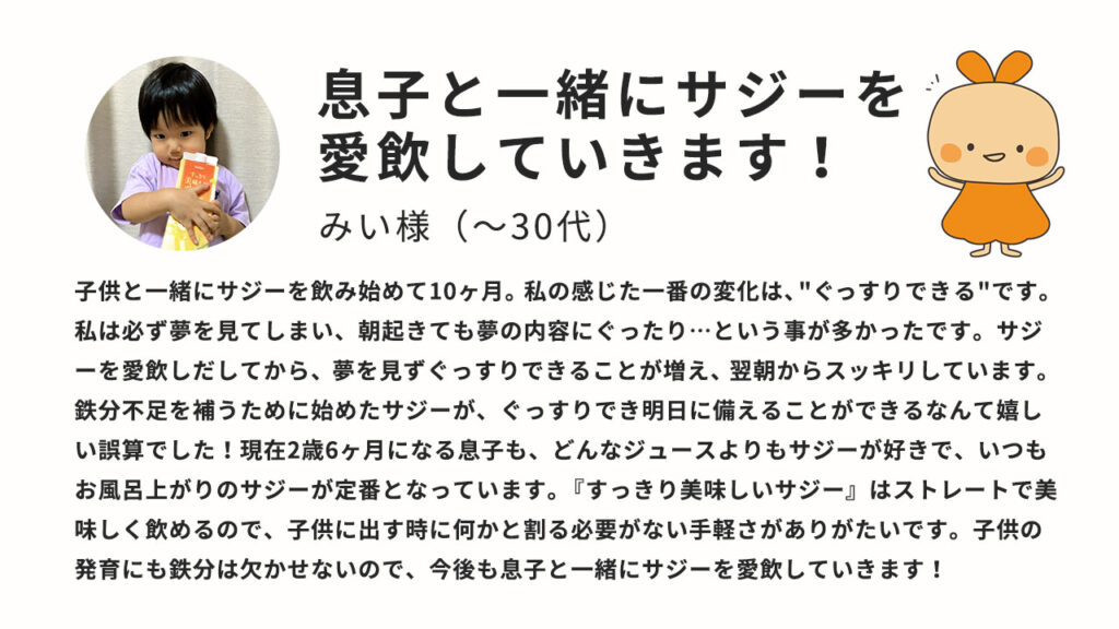 子供と一緒にサジーを飲み始めて10か月、私の感じた一番の変化は”ぐっすりできる”です。私は必ず夢を見てしまい、朝起きても夢の内容にぐったり・・・ということが多かったです。サジーを愛飲しだしてから、夢を見ずぐっすりできることが増え、翌朝からスッキリしています。鉄分不足を補うために始めたサジーが、ぐっすりでき明日に備えることができるなんて嬉しい誤算でした。現在2歳6か月になるむすこも、どんなジュースよりもサジーが好きで、何時もお風呂上りのサジーが定番となっています。「すっきり美味しいサジー」はストレートで美味しく飲めるので、子供に出すときに何かと割る必要が無い手軽さがありがたいです。子供の発育にも鉄分は欠かせないので、今後息子と一緒にサジーを愛飲していきます！