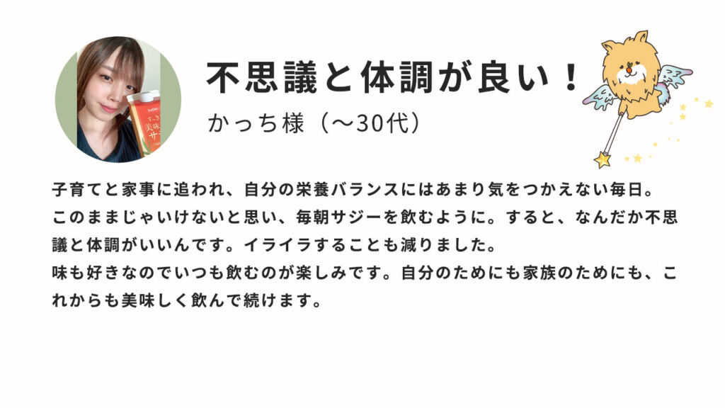 子育てと家事に追われ、自分の栄養バランスにはあまり気を使えない毎日。このままじゃいけないと思い、毎朝サジーを飲むように。すると、なんだか不思議と調子がいいんです。イライラすることも減りました。味も好きなのでいつも飲むのが楽しみです。自分のためにも家族のためにも、これからの美味しく飲んで続けます。