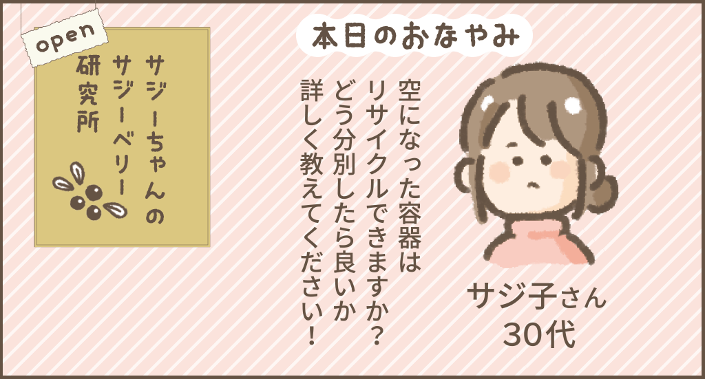 本日のおなやみ
空になった容器はリサイクル出来ますか?どう分別したら良いか詳しく教えてください。
サジ子さん30代
