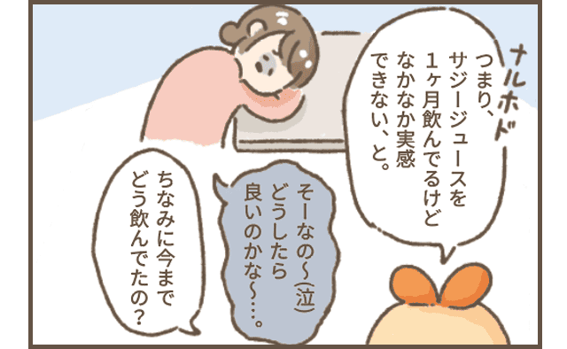 サジーちゃん「なるほど、つまりサジージュースを1ヶ月飲んでるけどなかなか実感できない、と。」
サジ子さん「そーなのー（涙）どうしたよいかな？」
サジーちゃん「ちなみにいままでどう飲んでいたの？」