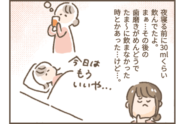 さじこさん「夜寝る前に30 mlくらい飲んでたよ。
まぁ…その後の歯磨きがめんどうでたま～に飲まなかった
時とかあった…けど…。」
