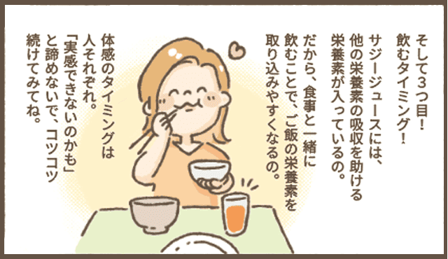 サジーちゃんの説明
「そして３つ目！
飲むタイミング！
サジージュースには、他の栄養素の吸収を助ける栄養素が入っているの。
だから、食事と一緒に飲むことで、ご飯の栄養素を
取り込みやすくなるの。
体感のタイミングは
人それぞれ。
「実感できないのかも」と諦めないで、コツコツ続けてみてね。」