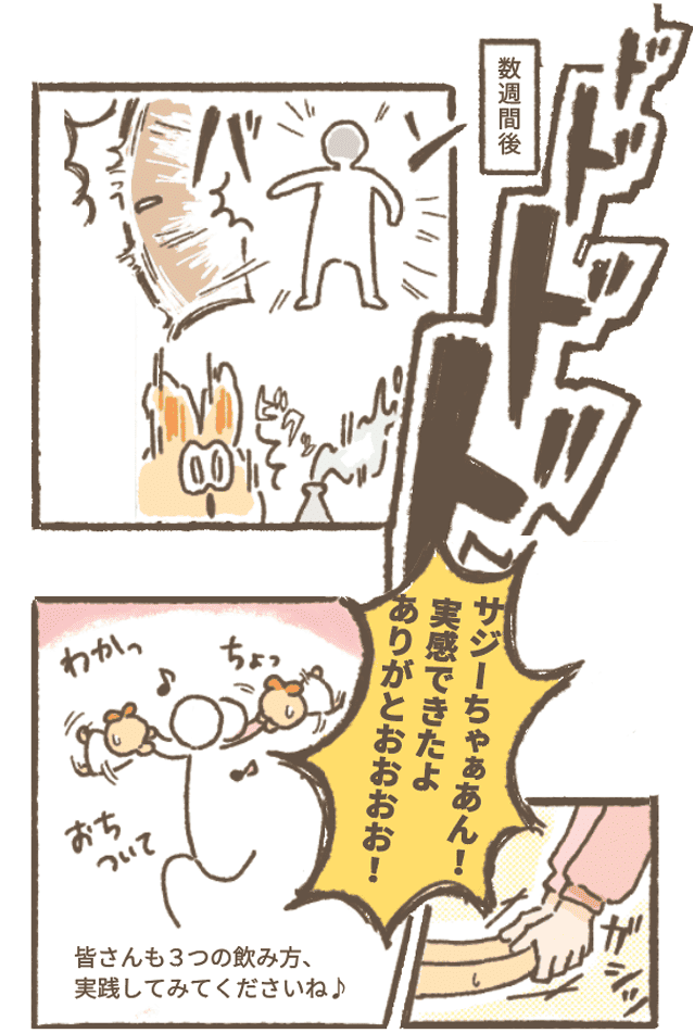 数週間後
サジーちゃんの研究所に突然ドドドドとあるいて「バン」と扉を開くサジ子さんにサジーちゃんびっくり！
サジ子さん「サジーちゃぁあん！ 実感できたよ
 ありがとおおおお！」
とサジーちゃんの両手をつかんでくるくるおどる♪
ナレーション「皆さんも３つの飲み方、実践してみてくださいね♪」

